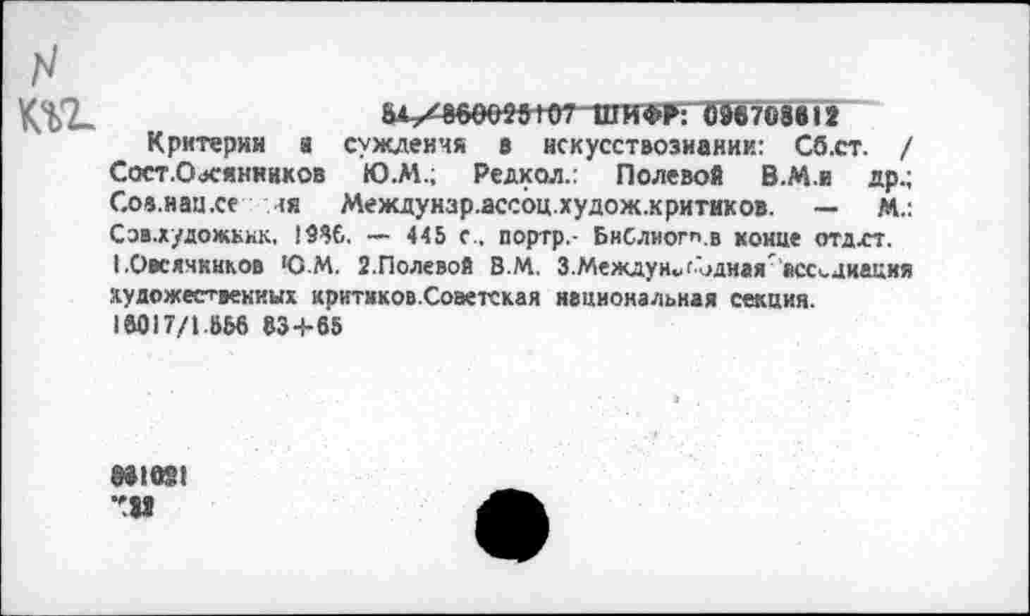 ﻿__________
&М^60е»Н)7“ППГФР: Ш708в12
Критерии а суждения в искусствознании: Сб.ст. / Сост.Оасянников Ю.М.; Редкол.: Полевой В.М.и др.; Соа.наи.се ><я Междунзр.ассоц.худож.критиков. — м.: Соа.художЕнк, !9$б. — 445 с., портр.- БиСлиогп.в конце отдхт.
I .Овсячккков ЮМ. 2.Полевой В.М. 3.Между н*дЪднаяассоциация художественных критиков.Соэетская национальная секция.
1аО17/1ВЫ> 83+65
881091 *11